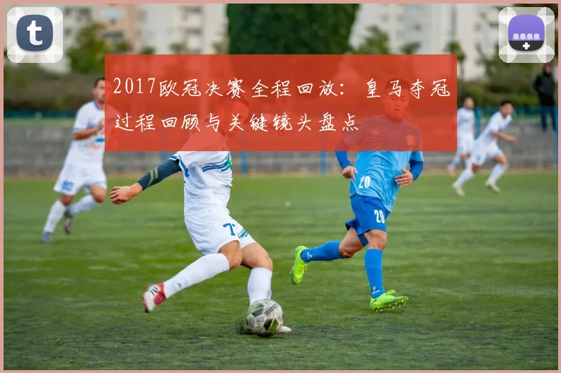 2017欧冠决赛全程回放:皇马夺冠过程回顾与关键镜头盘点