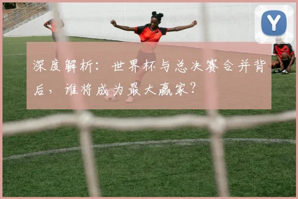 深度解析:世界杯与总决赛合并背后,谁将成为最大赢家?