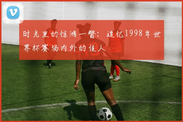 时光里的惊鸿一瞥：追忆1998年世界杯赛场内外的佳人