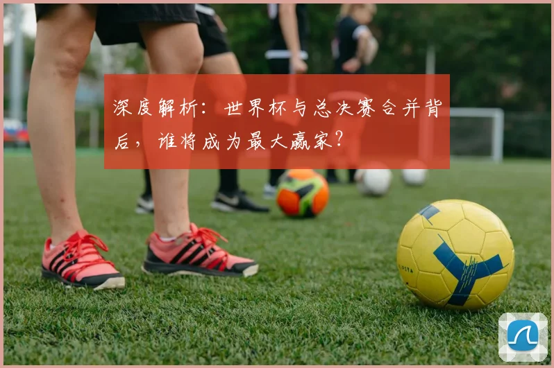 深度解析：世界杯与总决赛合并背后，谁将成为最大赢家？